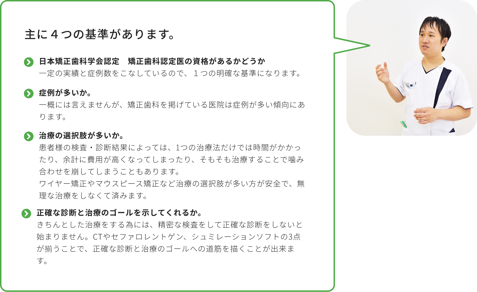 主に４つの基準があります。日本矯正歯科学会認定 矯正歯科認定医の資格があるかどうか
            一定の実績と症例数をこなしているので、１つの明確な基準になります。症例が多いか。
            一概には言えませんが、矯正歯科を掲げている医院は症例が多い傾向にあります。治療の選択肢が多いか。
            患者様の検査・診断結果によっては、1つの治療法だけでは時間がかかったり、余計に費用が高くなってしまったり、そもそも治療することで噛み合わせを崩してしまうこともあります。
            ワイヤー矯正やマウスピース矯正など治療の選択肢が多い方が安全で、無理な治療をしなくて済みます。正確な診断と治療のゴールを示してくれるか。
            きちんとした治療をする為には、精密な検査をして正確な診断をしないと始まりません。CTやセファロレントゲン、シュミレーションソフトの3点が揃うことで、正確な診断と治療のゴールへの道筋を描くことが出来ます。