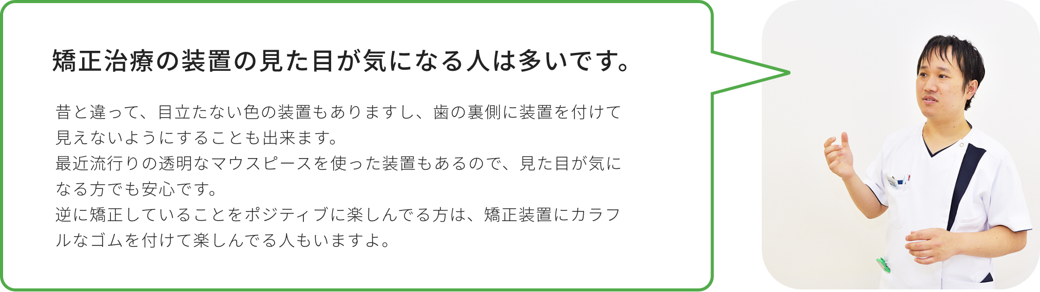 矯正治療の装置の見た目が気になる人は多いです。昔と違って、目立たない色の装置もありますし、歯の裏側に装置を付けて見えないようにすることも出来ます。最近流行りの透明なマウスピースを使った装置もあるので、見た目が気になる方でも安心です。逆に矯正していることをポジティブに楽しんでる方は、矯正装置にカラフルなゴムを付けて楽しんでる人もいますよ。
