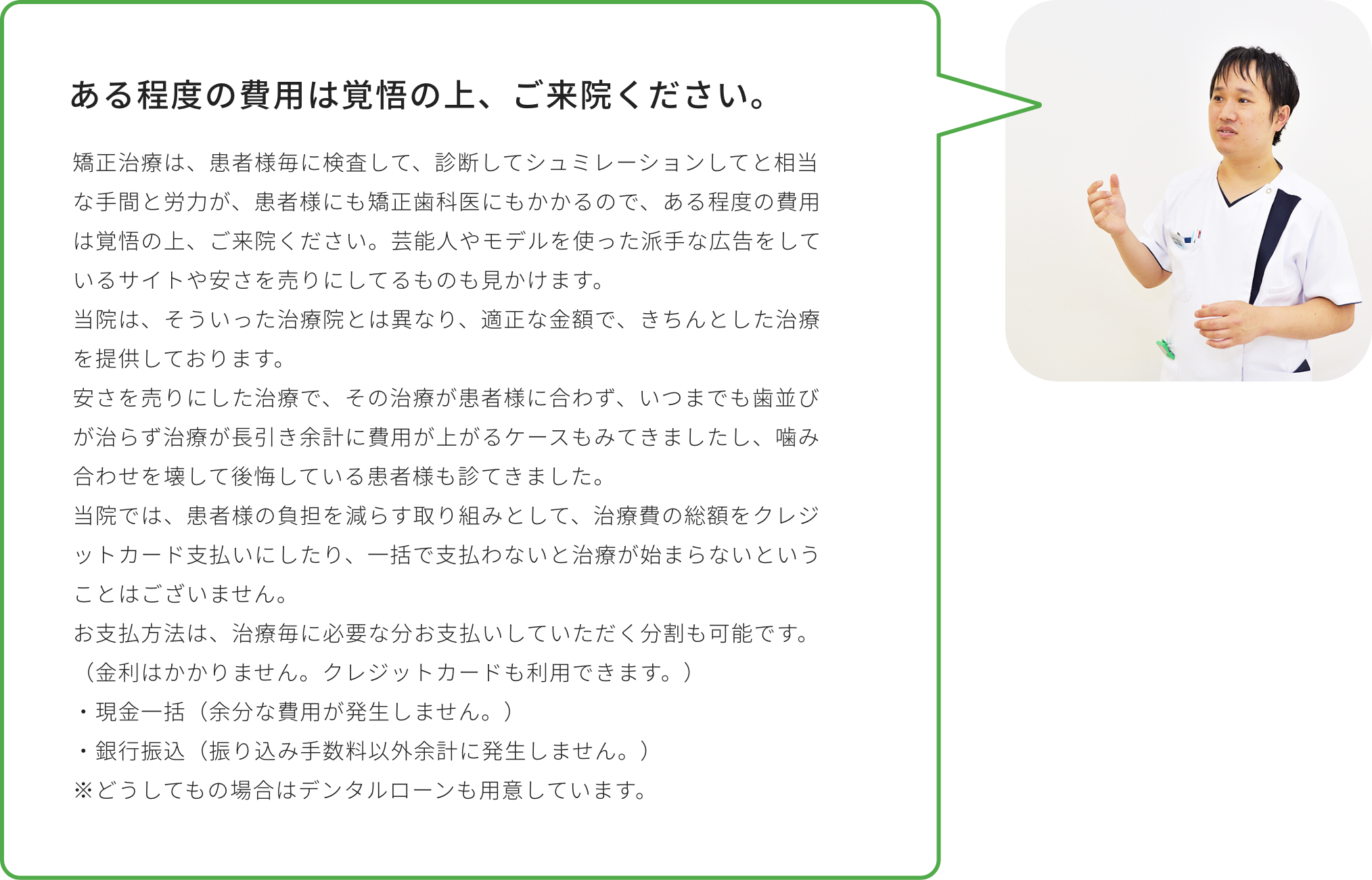 ある程度の費用は覚悟の上、ご来院ください。矯正治療は、患者様毎に検査して、診断してシュミレーションしてと相当な手間と労力が、患者様にも矯正歯科医にもかかるので、ある程度の費用は覚悟の上、ご来院ください。芸能人やモデルを使った派手な広告をしているサイトや安さを売りにしてるものも見かけます。当院は、そういった治療院とは異なり、適正な金額で、きちんとした治療を提供しております。安さを売りにした治療で、その治療が患者様に合わず、いつまでも歯並びが治らず治療が長引き余計に費用が上がるケースもみてきましたし、噛み合わせを壊して後悔している患者様も診てきました。当院では、患者様の負担を減らす取り組みとして、治療費の総額をクレジットカード支払いにしたり、一括で支払わないと治療が始まらないということはございません。お支払方法は、治療毎に必要な分お支払いしていただく分割も可能です。（金利はかかりません。クレジットカードも利用できます。）・現金一括（余分な費用が発生しません。）・銀行振込（振り込み手数料以外余計に発生しません。）※どうしてもの場合はデンタルローンも用意しています。