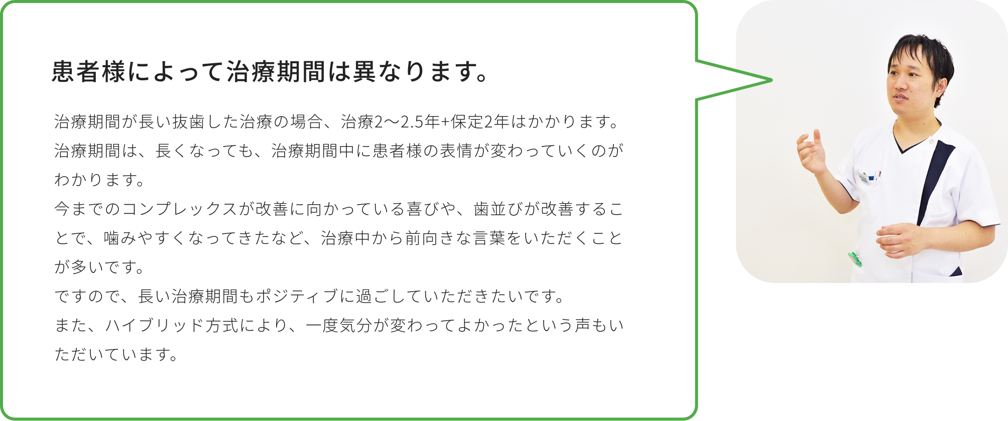 患者様によって治療期間は異なります。治療期間が長い抜歯した治療の場合、治療2～2.5年+保定2年はかかります。治療期間は、長くなっても、治療期間中に患者様の表情が変わっていくのがわかります。今までのコンプレックスが改善に向かっている喜びや、歯並びが改善することで、噛みやすくなってきたなど、治療中から前向きな言葉をいただくことが多いです。ですので、長い治療期間もポジティブに過ごしていただきたいです。また、ハイブリッド方式により、一度気分が変わってよかったという声もいただいています。