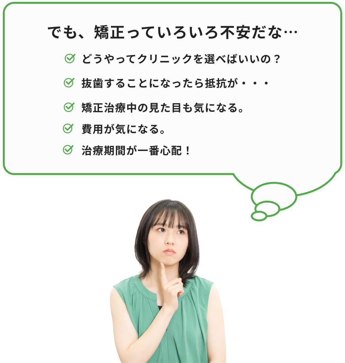 でも、矯正っていろいろ不安だな…どうやってクリニックを選べばいいの？抜歯することになったら抵抗が・・・矯正治療中の見た目も気になる。費用が気になる。治療期間が一番心配！